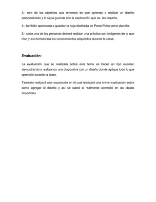 3.- otro de los objetivos que tenemos es que aprenda a realizar un diseño
personalizado y lo sepa guardar con la explicación que se les imparta.
4.- también aprenderá a guardar la hoja diseñada de PowerPoint como plantilla.
5.- cada una de las personas deberá realizar una práctica con imágenes de lo que
hiso y así demostrara los conocimientos adquiridos durante la clase.

Evaluación:
La evaluación que se realizará sobre este tema es hacer un tipo examen
demostrando y realizando una diapositiva con un diseño donde aplique todo lo que
aprendió durante la clase.
También realizará una exposición en el cual realizará una breve explicación sobre
como agregar el diseño y así se sabrá si realmente aprendió en las clases
impartidas.

 