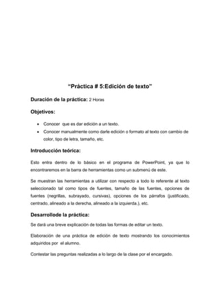 “Práctica # 5:Edición de texto”
Duración de la práctica: 2 Horas
Objetivos:
Conocer que es dar edición a un texto.
Conocer manualmente como darle edición o formato al texto con cambio de
color, tipo de letra, tamaño, etc.

Introducción teórica:
Esto entra dentro de lo básico en el programa de PowerPoint, ya que lo
encontraremos en la barra de herramientas como un submenú de este.
Se muestran las herramientas a utilizar con respecto a todo lo referente al texto
seleccionado tal como tipos de fuentes, tamaño de las fuentes, opciones de
fuentes (negrillas, subrayado, cursivas), opciones de los párrafos (justificado,
centrado, alineado a la derecha, alineado a la izquierda.), etc.

Desarrollode la práctica:
Se dará una breve explicación de todas las formas de editar un texto.
Elaboración de una práctica de edición de texto mostrando los conocimientos
adquiridos por el alumno.
Contestar las preguntas realizadas a lo largo de la clase por el encargado.

 