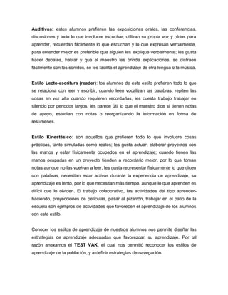 Auditivos: estos alumnos prefieren las exposiciones orales, las conferencias,
discusiones y todo lo que involucre escuchar; utilizan su propia voz y oídos para
aprender, recuerdan fácilmente lo que escuchan y lo que expresan verbalmente,
para entender mejor es preferible que alguien les explique verbalmente; les gusta
hacer debates, hablar y que el maestro les brinde explicaciones, se distraen
fácilmente con los sonidos, se les facilita el aprendizaje de otra lengua o la música.

Estilo Lecto-escritura (reader): los alumnos de este estilo prefieren todo lo que
se relaciona con leer y escribir, cuando leen vocalizan las palabras, repiten las
cosas en voz alta cuando requieren recordarlas, les cuesta trabajo trabajar en
silencio por periodos largos, les parece útil lo que el maestro dice si tienen notas
de apoyo, estudian con notas o reorganizando la información en forma de
resúmenes.

Estilo Kinestésico: son aquellos que prefieren todo lo que involucre cosas
prácticas, tanto simuladas como reales; les gusta actuar, elaborar proyectos con
las manos y estar físicamente ocupados en el aprendizaje; cuando tienen las
manos ocupadas en un proyecto tienden a recordarlo mejor, por lo que toman
notas aunque no las vuelvan a leer, les gusta representar físicamente lo que dicen
con palabras, necesitan estar activos durante la experiencia de aprendizaje, su
aprendizaje es lento, por lo que necesitan más tiempo, aunque lo que aprenden es
difícil que lo olviden. El trabajo colaborativo, las actividades del tipo aprenderhaciendo, proyecciones de películas, pasar al pizarrón, trabajar en el patio de la
escuela son ejemplos de actividades que favorecen el aprendizaje de los alumnos
con este estilo.

Conocer los estilos de aprendizaje de nuestros alumnos nos permite diseñar las
estrategias de aprendizaje adecuadas que favorezcan su aprendizaje. Por tal
razón anexamos el TEST VAK, el cual nos permitió reconocer los estilos de
aprendizaje de la población, y a definir estrategias de navegación.

 
