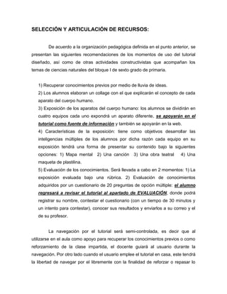 SELECCIÓN Y ARTICULACIÓN DE RECURSOS:
De acuerdo a la organización pedagógica definida en el punto anterior, se
presentan las siguientes recomendaciones de los momentos de uso del tutorial
diseñado, así como de otras actividades constructivistas que acompañan los
temas de ciencias naturales del bloque I de sexto grado de primaria.

1) Recuperar conocimientos previos por medio de lluvia de ideas.
2) Los alumnos elaboran un collage con el que explicarán el concepto de cada
aparato del cuerpo humano.
3) Exposición de los aparatos del cuerpo humano: los alumnos se dividirán en
cuatro equipos cada uno expondrá un aparato diferente, se apoyarán en el
tutorial como fuente de información y también se apoyarán en la web.
4) Características de la exposición: tiene como objetivos desarrollar las
inteligencias múltiples de los alumnos por dicha razón cada equipo en su
exposición tendrá una forma de presentar su contenido bajo la siguientes
opciones: 1) Mapa mental

2) Una canción

3) Una obra teatral

4) Una

maqueta de plastilina.
5) Evaluación de los conocimientos. Será llevada a cabo en 2 momentos: 1) La
exposición evaluada bajo una rúbrica. 2) Evaluación de conocimientos
adquiridos por un cuestionario de 20 preguntas de opción múltiple: el alumno
regresará a revisar el tutorial al apartado de EVALUACIÓN, donde podrá
registrar su nombre, contestar el cuestionario (con un tiempo de 30 minutos y
un intento para contestar), conocer sus resultados y enviarlos a su correo y el
de su profesor.

La navegación por el tutorial será semi-controlada, es decir que al
utilizarse en el aula como apoyo para recuperar los conocimientos previos o como
reforzamiento de la clase impartida, el docente guiará al usuario durante la
navegación. Por otro lado cuando el usuario emplee el tutorial en casa, este tendrá
la libertad de navegar por el libremente con la finalidad de reforzar o repasar lo

 