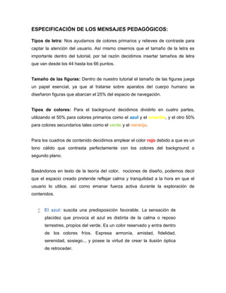 ESPECIFICACIÓN DE LOS MENSAJES PEDAGÓGICOS:
Tipos de letra: Nos ayudamos de colores primarios y relieves de contraste para
captar la atención del usuario. Así mismo creemos que el tamaño de la letra es
importante dentro del tutorial, por tal razón decidimos insertar tamaños de letra
que van desde los 44 hasta los 66 puntos.

Tamaño de las figuras: Dentro de nuestro tutorial el tamaño de las figuras juega
un papel esencial, ya que al tratarse sobre aparatos del cuerpo humano se
diseñaron figuras que abarcan el 25% del espacio de navegación.

Tipos de colores: Para el background decidimos dividirlo en cuatro partes,
utilizando el 50% para colores primarios como el azul y el amarillo, y el otro 50%
para colores secundarios tales como el verde y el naranja.

Para los cuadros de contenido decidimos emplear el color rojo debido a que es un
tono cálido que contrasta perfectamente con los colores del background o
segundo plano.

Basándonos en texto de la teoría del color, nociones de diseño, podemos decir
que el espacio creado pretende reflejar calma y tranquilidad a la hora en que el
usuario lo utilice, así como emanar fuerza activa durante la exploración de
contenidos.
 El azul: suscita una predisposición favorable. La sensación de
placidez que provoca el azul es distinta de la calma o reposo
terrestres, propios del verde. Es un color reservado y entra dentro
de los colores fríos. Expresa armonía, amistad, fidelidad,
serenidad, sosiego... y posee la virtud de crear la ilusión óptica
de retroceder.

 