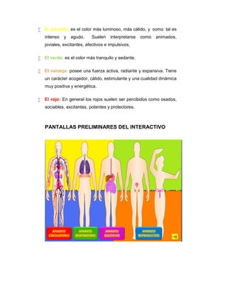  El amarillo: es el color más luminoso, más cálido, y como tal es
intenso

y

agudo.

Suelen

interpretarse

como

animados,

joviales, excitantes, afectivos e impulsivos.
 El verde: es el color más tranquilo y sedante.
 El naranja: posee una fuerza activa, radiante y expansiva. Tiene
un carácter acogedor, cálido, estimulante y una cualidad dinámica
muy positiva y energética.
 El rojo: En general los rojos suelen ser percibidos como osados,
sociables, excitantes, potentes y protectores.

PANTALLAS PRELIMINARES DEL INTERACTIVO

 