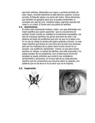 ojos bien abiertos, delineados con negro y sombras también de
   color negro, mirando fijamente al lado derecho superior, la boca
   cerrada. El flequillo tapara una parte del rostro. Otros elementos
   que también se agregará para que se pueda comprender el
   concepto son alas de una mariposa negra, lagrimas cayendo del
   rostro y un cristal. El fondo será una pared de ladrillos.
2.2. Asociaciones
   El rostro está expresando tristeza y dolor. Los ojos delineados con
   negro significa que quiere aparentar que es una persona de
   carácter fuerte cuando en realidad es sumamente susceptible. Las
   alas de mariposa significan las ganas que tiene de volar y de
   alejarse de todos los problemas que son los que no la dejan vivir.
   En un ojo se refleja la sombra del padre gritando a Grazia. La rosa
   negra significa que Grazia es una chica que ha sido muy amorosa
   pero por los maltratos de su padre tiene mucho rencor en su
   corazón. Los audífonos representan música, lo que para Grazia
   significa un refugio. La pared de ladrillos, que está encerrada y no
   puede escapar de sus problemas. Con el piercing en forma de
   candado se puede entender que encierra sus verdaderos
   sentimientos y emociones. El rio que sale de su oreja derecha
   significa que los comentarios que escucha sobre su aspecto, son
   palabras que se las lleva el rio es decir que no le importa.

2.3. Inspiración
 