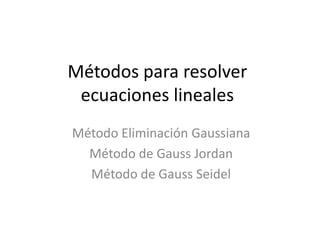 Métodos para resolver
ecuaciones lineales
Método Eliminación Gaussiana
Método de Gauss Jordan
Método de Gauss Seidel
 