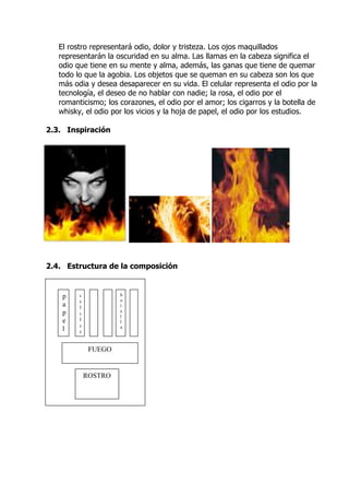 El rostro representará odio, dolor y tristeza. Los ojos maquillados
   representarán la oscuridad en su alma. Las llamas en la cabeza significa el
   odio que tiene en su mente y alma, además, las ganas que tiene de quemar
   todo lo que la agobia. Los objetos que se queman en su cabeza son los que
   más odia y desea desaparecer en su vida. El celular representa el odio por la
   tecnología, el deseo de no hablar con nadie; la rosa, el odio por el
   romanticismo; los corazones, el odio por el amor; los cigarros y la botella de
   whisky, el odio por los vicios y la hoja de papel, el odio por los estudios.

2.3. Inspiración




2.4. Estructura de la composición


    p    c            b
                      o
         e
    a    l            t
    p    u            e
                      l
    e    l            l
         a            a
    l    r


              FUEGO


             ROSTRO
 