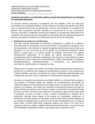 UNIVERSIDAD NACIONAL DE COLOMBIA SEDE BOGOTÁ 
ASIGNATURA: PRINCIPIOS DE QUIMICA 
PRESENTADO POR: MAURICIO ANDRES MOLINA MORENO 
FECHA: 30/ 09/2014 . 
PROCESOS APLICADOS A LA INGENIERÍA AGRÍCOLA DONDE SON IMPORTANTES LOS PROCESOS 
DE OXIDACIÓN-REDUCCION 
Los procesos químicos aplicados a la ingeniería, son muy variados y cada uno tiene gran 
transcendencia en la ingeniería moderna. De allí se destacan sus aplicaciones desde la más simple 
como la desinfección de frutas en postcosecha, hasta las más complejas de la ingeniería en 
general, como los procesos químicos aplicados a la construcción en los que se involucran 
procesos, reacciones y compuestos químicos para obtener las características adecuadas de los 
materiales. Uno de estos procesos a desarrollar es el de óxido reducción aplicado a la ingeniería 
agrícola, presentando la importancia y el desarrollo químico que se ve involucrado. 
1. Desinfección de productos hortofrutícolas. 
Para toda industria procesadora de alimentos es primordial el cuidado de la higiene y 
esterilización de las instalaciones, con el fin de mantener la inocuidad en los productos. Para 
ello comúnmente se ha utilizado un conjunto de agentes desinfectantes como el cloro y sus 
derivados. A su vez, la cloración ha sido el método más utilizado para potabiliza el agua, 
debido a su bajo costo y a su efecto residual. Sin embargo, esta técnica tiene algunos 
inconvenientes importantes. En la década del setenta comenzaron a realizarse 
investigaciones sobre los diferentes subproductos de la cloración, y se descubrió que muchos 
de ellos, entre los que se destacan los trihalometanos (THM), especialmente el cloroformo, 
bromodiclorometano, dibromoclorometano y bromoformo, son potencialmente 
cancerígenos, representando un riesgo para la salud. 
Debido a estos resultados, hace tiempo se investiga el desarrollo de procesos alternativos de 
desinfección y sanitizacion que aseguran la inocuidad de los alimentos. Como consecuencia, 
surgieron métodos superiores a la cloración en cuanto a efectividad, particularmente como 
el tratamiento de ozono. Dada su importancia en el desarrollo de oxidación reducción. 
Las frutas y los vegetales son alimentos muy frágiles debido a su alto porcentaje de agua, lo 
cual aumenta la humedad relativa del ambiente de almacenamiento, permitiendo las 
condiciones óptimas para el desarrollo de microorganismos. Lo cual genera mal sabor, olor y 
aspecto en el producto. Este último hace necesario la desinfección posterior del lugar de 
almacenamiento para prevenir que bacterias y hongos se transmitan a los posteriores lotes 
de frutas o verduras. Para tratar este problema se recomienda la aplicación de ozono desde 
el transporte, así como el lavado e cestos o cajones contenedores al momento de la 
recolección, logrando asique lleguen a las cámaras en inmejorables condiciones. El 
tratamiento con ozono retrasan en 20 y 30 por ciento la maduración de muchos vegetales, lo 
que permite la prolongación de su vida útil. Esto se debe principalmente por la acción del 
ozono sobre el etileno (H2C=CH2), compuesto orgánico que actúa en el inicio de la 
maduración de frutas y verduras. Debido al alto poder oxidante del ozono, reacciona con este 
transformándolo en dióxido de carbono y agua atraves de la siguiente reacción: 
 