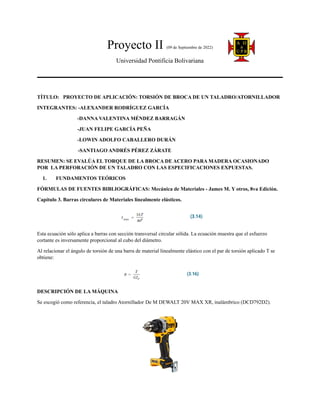 Proyecto II (09 de Septiembre de 2022)
Universidad Pontificia Bolivariana
TÍTULO: PROYECTO DE APLICACIÓN: TORSIÓN DE BROCA DE UN TALADRO/ATORNILLADOR
INTEGRANTES: -ALEXANDER RODRÍGUEZ GARCÍA
-DANNA VALENTINA MÉNDEZ BARRAGÁN
-JUAN FELIPE GARCÍA PEÑA
-LOWIN ADOLFO CABALLERO DURÁN
-SANTIAGO ANDRÉS PÉREZ ZÁRATE
RESUMEN: SE EVALÚA EL TORQUE DE LA BROCA DE ACERO PARA MADERA OCASIONADO
POR LA PERFORACIÓN DE UN TALADRO CON LAS ESPECIFICACIONES EXPUESTAS.
1. FUNDAMENTOS TEÓRICOS
FÓRMULAS DE FUENTES BIBLIOGRÁFICAS: Mecánica de Materiales - James M. Y otros, 8va Edición.
Capítulo 3. Barras circulares de Materiales linealmente elásticos.
Esta ecuación sólo aplica a barras con sección transversal circular sólida. La ecuación muestra que el esfuerzo
cortante es inversamente proporcional al cubo del diámetro.
Al relacionar el ángulo de torsión de una barra de material linealmente elástico con el par de torsión aplicado T se
obtiene:
DESCRIPCIÓN DE LA MÁQUINA
Se escogió como referencia, el taladro Atornillador De M DEWALT 20V MAX XR, inalámbrico (DCD792D2).
 