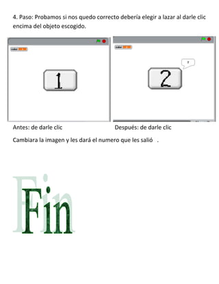 4. Paso: Probamos si nos quedo correcto debería elegir a lazar al darle clic
encima del objeto escogido.




Antes: de darle clic                    Después: de darle clic
Cambiara la imagen y les dará el numero que les salió .
 