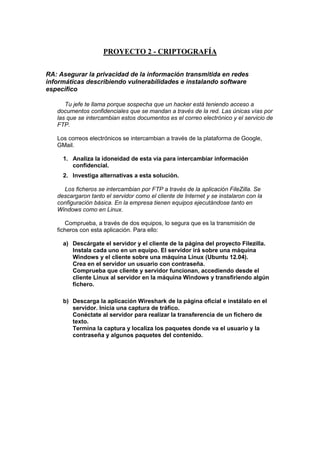 PROYECTO 2 - CRIPTOGRAFÍA
RA: Asegurar la privacidad de la información transmitida en redes
informáticas describiendo vulnerabilidades e instalando software
específico
Tu jefe te llama porque sospecha que un hacker está teniendo acceso a
documentos confidenciales que se mandan a través de la red. Las únicas vías por
las que se intercambian estos documentos es el correo electrónico y el servicio de
FTP.
Los correos electrónicos se intercambian a través de la plataforma de Google,
GMail.
1. Analiza la idoneidad de esta vía para intercambiar información
confidencial.
2. Investiga alternativas a esta solución.
Los ficheros se intercambian por FTP a través de la aplicación FileZilla. Se
descargaron tanto el servidor como el cliente de Internet y se instalaron con la
configuración básica. En la empresa tienen equipos ejecutándose tanto en
Windows como en Linux.
Comprueba, a través de dos equipos, lo segura que es la transmisión de
ficheros con esta aplicación. Para ello:
a) Descárgate el servidor y el cliente de la página del proyecto Filezilla.
Instala cada uno en un equipo. El servidor irá sobre una máquina
Windows y el cliente sobre una máquina Linux (Ubuntu 12.04).
Crea en el servidor un usuario con contraseña.
Comprueba que cliente y servidor funcionan, accediendo desde el
cliente Linux al servidor en la máquina Windows y transfiriendo algún
fichero.
b) Descarga la aplicación Wireshark de la página oficial e instálalo en el
servidor. Inicia una captura de tráfico.
Conéctate al servidor para realizar la transferencia de un fichero de
texto.
Termina la captura y localiza los paquetes donde va el usuario y la
contraseña y algunos paquetes del contenido.

 