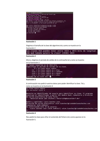 Ilustración 1
Elegimos el tamaño de la clave del algoritmo tal y como se muestra en la
Ilustración 2
Ilustración 2
Ahora, elegimos el periodo de validez de la contraseña tal y como se muestra
en la Ilustración 3
Ilustración 3
A continuación nos pedirá nuestros datos para poder identificar la clave. Tal y
como se muestra en la Ilustración 4
Ilustración 4
Nos pedirá la clave para cifrar el contenido del fichero tal y como aparece en la
Ilustración 5.
 