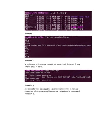 Ilustración 8
Ilustración 9
A continuación, utilizaremos el comando que aparece en la Ilustración 10 para
obtener la lista de claves.
Ilustración 10
Ahora exportaremos la clave pública a quién quiera mandarnos un mensaje
cifrado. Para ello la sacaremos del llavero con el comando que se muestra en la
Ilustración 11.
 