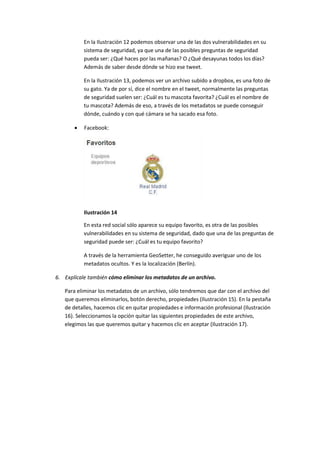 En la Ilustración 12 podemos observar una de las dos vulnerabilidades en su
sistema de seguridad, ya que una de las posibles preguntas de seguridad
pueda ser: ¿Qué haces por las mañanas? O ¿Qué desayunas todos los días?
Además de saber desde dónde se hizo ese tweet.
En la Ilustración 13, podemos ver un archivo subido a dropbox, es una foto de
su gato. Ya de por sí, dice el nombre en el tweet, normalmente las preguntas
de seguridad suelen ser: ¿Cuál es tu mascota favorita? ¿Cuál es el nombre de
tu mascota? Además de eso, a través de los metadatos se puede conseguir
dónde, cuándo y con qué cámara se ha sacado esa foto.
 Facebook:
Ilustración 14
En esta red social sólo aparece su equipo favorito, es otra de las posibles
vulnerabilidades en su sistema de seguridad, dado que una de las preguntas de
seguridad puede ser: ¿Cuál es tu equipo favorito?
A través de la herramienta GeoSetter, he conseguido averiguar uno de los
metadatos ocultos. Y es la localización (Berlín).
6. Explícale también cómo eliminar los metadatos de un archivo.
Para eliminar los metadatos de un archivo, sólo tendremos que dar con el archivo del
que queremos eliminarlos, botón derecho, propiedades (Ilustración 15). En la pestaña
de detalles, hacemos clic en quitar propiedades e información profesional (Ilustración
16). Seleccionamos la opción quitar las siguientes propiedades de este archivo,
elegimos las que queremos quitar y hacemos clic en aceptar (Ilustración 17).
 