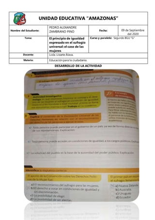 UNIDAD EDUCATIVA “AMAZONAS”
Nombre del Estudiante:
PEDRO ALEXANDRE
ZAMBRANO PINO Fecha: 09 de Septiembre
del 2020
Tema: El principio de igualdad
expresado en el sufragio
universal: el caso de las
mujeres
Curso y paralelo: Segundo BGU “G”
Docente: Lcda. Lissete Álava.
Materia: Educación para la ciudadanía.
DESARROLLO DE LA ACTIVIDAD
 