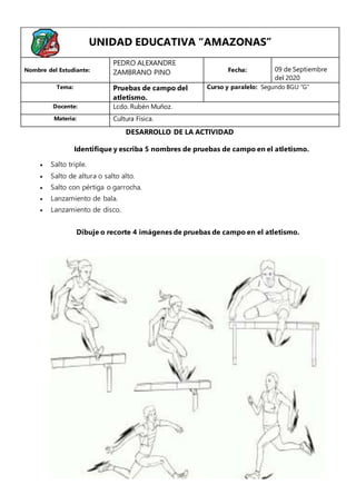 Identifique y escriba 5 nombres de pruebas de campo en el atletismo.
 Salto triple.
 Salto de altura o salto alto.
 Salto con pértiga o garrocha.
 Lanzamiento de bala.
 Lanzamiento de disco.
Dibuje o recorte 4 imágenes de pruebas de campo en el atletismo.
UNIDAD EDUCATIVA “AMAZONAS”
Nombre del Estudiante:
PEDRO ALEXANDRE
ZAMBRANO PINO Fecha: 09 de Septiembre
del 2020
Tema: Pruebas de campo del
atletismo.
Curso y paralelo: Segundo BGU “G”
Docente: Lcdo. Rubén Muñoz.
Materia: Cultura Física.
DESARROLLO DE LA ACTIVIDAD
 