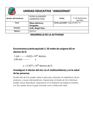 Encontremoscuánto equivale 3, 50 moles de oxígeno (O) en
átomos de O.
1 mol -------6.022 x 10²³ átomos
3.50 mol ------- x
x = 2.1077 x 10²⁴ átomos de O
Investiguen 3 efectos del zinc en el medioambiente y en la salud
de las personas.
Niveles alto de Zinc pueden dañar el páncreas y disturbar el metabolismo de las
proteínas, y causar arterioesclerosis. Exposiciones al clorato de Zinc intensivas
pueden causar desordenes respiratorios. En el Ambiente de trabajo el contacto
con Zinc puede causar la gripe conocida como la fiebre del metal.
UNIDAD EDUCATIVA “AMAZONAS”
Nombre del Estudiante:
PEDRO ALEXANDRE
ZAMBRANO PINO Fecha: 11 de Septiembre
del 2020
Tema: Masa atómica y
Avogadro.
Curso y paralelo: Segundo BGU “G”
Docente: Lcdo. Ángel Vera.
Materia: Química.
DESARROLLO DE LA ACTIVIDAD
 