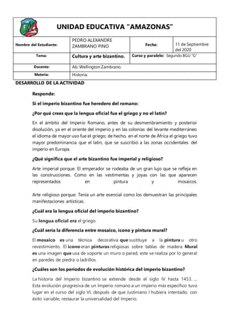 Responde:
Si el imperio bizantino fue heredero del romano:
¿Por qué crees que la lengua oficial fue el griego y no el latín?
En el ámbito del Imperio Romano, antes de su desmembramiento y posterior
disolución, ya en el oriente del imperio y en las colonias del levante mediterráneo
el idioma de mayor uso fue el griego; de hecho, en el norte de África el griego tuvo
mayor predominancia que el latín, que se suscribió a las zonas occidentales del
imperio en Europa.
¿Qué significa que el arte bizantino fue imperial y religioso?
Arte imperial porque: El emperador se rodeaba de un gran lujo que se refleja en
las construcciones. Como en las vestimentas y joyas con las que aparecen
representados en pintura y mosaicos.
Arte religioso porque: Tenía un arte esencial como los demuestran las principales
manifestaciones artísticas.
¿Cuál era la lengua oficial del imperio bizantino?
Su lengua oficial era el griego.
¿Cuál sería la diferencia entre mosaico, ícono y pintura mural?
El mosaico es una técnica decorativa que sustituye a la pintura u otro
revestimiento. El icono eran pinturas religiosas sobre tablas de madera. Mural
es una imagen que usa de soporte un muro o pared, este se realiza por lo general
en paredes de piedra o ladrillos.
¿Cuáles son los períodos de evolución histórica del imperio bizantino?
La historia del Imperio bizantino se extiende desde el siglo IV hasta 1453. ...
Esta evolución progresiva de un Imperio romano a un imperio más específico tuvo
lugar en el curso del siglo VI, después de que Justiniano I hubiera intentado, con
éxito variable, restaurar la universalidad del Imperio.
UNIDAD EDUCATIVA “AMAZONAS”
Nombre del Estudiante:
PEDRO ALEXANDRE
ZAMBRANO PINO Fecha: 11 de Septiembre
del 2020
Tema: Cultura y arte bizantino. Curso y paralelo: Segundo BGU “G”
Docente: Ab. Wellington Zambrano.
Materia: Historia.
DESARROLLO DE LA ACTIVIDAD
 