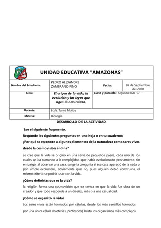 Lee el siguiente fragmento.
Responde las siguientes preguntas en una hoja o en tu cuaderno:
¿Por qué se reconoce a algunos elementos de la naturaleza como seres vivos
desde la cosmovisión andina?
se cree que la vida se originó en una serie de pequeños pasos, cada uno de los
cuales se iba sumando a la complejidad que había evolucionado previamente, sin
embargo, al observar una casa, surge la pregunta si esa casa apareció de la nada o
por simple evolución?, obviamente que no, pues alguien debió construirla, el
mismo criterio se podría usar con la vida.
¿Cómo definirías que es la vida?
la religión forma una cosmovisión que se centra en que la vida fue obra de un
creador y que todo responde a un diseño, más o a una casualidad.
¿Cómo se organizó la vida?
Los seres vivos están formados por células, desde los más sencillos formados
por una única célula (bacterias, protozoos) hasta los organismos más complejos
UNIDAD EDUCATIVA “AMAZONAS”
Nombre del Estudiante:
PEDRO ALEXANDRE
ZAMBRANO PINO Fecha: 07 de Septiembre
del 2020
Tema: El origen de la vida, la
evolución y las leyes que
rigen la naturaleza.
Curso y paralelo: Segundo BGU “G”
Docente: Lcda. Tanya Muñoz
Materia: Biología.
DESARROLLO DE LA ACTIVIDAD
 