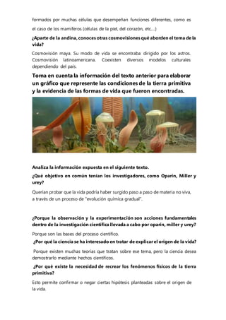 formados por muchas células que desempeñan funciones diferentes, como es
el caso de los mamíferos (células de la piel, del corazón, etc.…)
¿Aparte de la andina, conoces otras cosmovisiones qué aborden el tema de la
vida?
Cosmovisión maya. Su modo de vida se encontraba dirigido por los astros.
Cosmovisión latinoamericana. Coexisten diversos modelos culturales
dependiendo del país.
Toma en cuenta la información del texto anterior para elaborar
un gráfico que represente las condiciones de la tierra primitiva
y la evidencia de las formas de vida que fueron encontradas.
Analiza la información expuesta en el siguiente texto.
¿Qué objetivo en común tenían los investigadores, como Oparin, Miller y
urey?
Querían probar que la vida podría haber surgido paso a paso de materia no viva,
a través de un proceso de “evolución química gradual”.
¿Porque la observación y la experimentación son acciones fundamentales
dentro de la investigación científica llevada a cabo por oparin, miller y urey?
Porque son las bases del proceso científico.
¿Por qué la ciencia se ha interesado en tratar de explicar el origen de la vida?
Porque existen muchas teorías que tratan sobre ese tema, pero la ciencia desea
demostrarlo mediante hechos científicos.
¿Por qué existe la necesidad de recrear los fenómenos físicos de la tierra
primitiva?
Esto permite confirmar o negar ciertas hipótesis planteadas sobre el origen de
la vida.
 