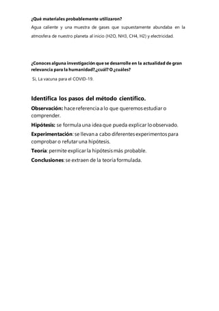 ¿Qué materiales probablemente utilizaron?
Agua caliente y una muestra de gases que supuestamente abundaba en la
atmosfera de nuestro planeta al inicio (H2O, NH3, CH4, H2) y electricidad.
¿Conoces alguna investigación que se desarrolle en la actualidad de gran
relevancia para la humanidad?,¿cuál? O ¿cuáles?
Si, La vacuna para el COVID-19.
Identifica los pasos del método científico.
Observación: hace referencia a lo que queremos estudiar o
comprender.
Hipótesis: se formula una idea que pueda explicar lo observado.
Experimentación: se llevan a cabo diferentes experimentos para
comprobar o refutar una hipótesis.
Teoría: permite explicar la hipótesis más probable.
Conclusiones: se extraen de la teoría formulada.
 