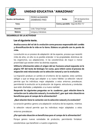 Lee el siguiente texto.
Analiza acerca del rol de la evolución como proceso responsable del cambio
y diversificación de la vida en la tierra. Elabora un párrafo con tu punto de
vista.
La evolución es un proceso de adaptación de las especies, proceso que necesitó
miles de años, sin ella no es posible entender ni las propiedades distintivas de
los organismos, sus adaptaciones; ni las características de mayor o menor
proximidad que existen entre las distintas especies.
Utiliza la información sobre el origen del ser humano actual expuesta en la
página 107 del texto de biología 1er curso, para inferir como el proceso de
migración está relacionada con la selección natural y con la evolución.
La migración produce un cambio en el entorno de las especies; estos cambios
obligan a que se tenga que adaptar a su nuevo hábitat. La selección natural
permite que los individuos mejor adaptados a estos entornos prevalezcan,
permitiendo la evolución en la producción de órganos, estructuras y conductas
que están diseñadas y adaptadas a su nueva realidad.
Responde las siguientes preguntas en tu cuaderno: ¿qué relación tiene la
variación con la selección natural y la evolución?, ¿por qué esta situación es
beneficiosa para el campo de la alimentación?
¿Qué relación tiene la variación con la selección natural y la evolución?
La variación genética genera una adaptación evolutiva de las especies, mientras
la selección natural permite que los individuos mejor adaptados a estos
entornos prevalezcan.
¿Por qué esta situación es beneficiosa para el campo de la alimentación?
Porque genera nuevas variedades de productos, permitiendo fortalecer
características que beneficien a nuestro organismo.
UNIDAD EDUCATIVA “AMAZONAS”
Nombre del Estudiante:
PEDRO ALEXANDRE
ZAMBRANO PINO Fecha: 07 de Septiembre
del 2020
Tema: Curso y paralelo: Segundo BGU “G”
Docente: Lcda. Tanya Aveiga
Materia: Lengua y Literatura.
DESARROLLO DE LA ACTIVIDAD
 