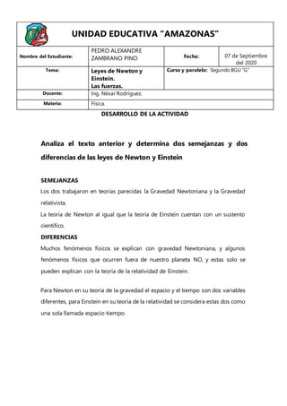 Analiza el texto anterior y determina dos semejanzas y dos
diferencias de las leyes de Newton y Einstein
SEMEJANZAS
Los dos trabajaron en teorías parecidas la Gravedad Newtoniana y la Gravedad
relativista.
La teoría de Newton al igual que la teoría de Einstein cuentan con un sustento
científico.
DIFERENCIAS
Muchos fenómenos físicos se explican con gravedad Newtoniana, y algunos
fenómenos físicos que ocurren fuera de nuestro planeta NO, y estas solo se
pueden explican con la teoría de la relatividad de Einstein.
Para Newton en su teoría de la gravedad el espacio y el tiempo son dos variables
diferentes, para Einstein en su teoría de la relatividad se considera estas dos como
una sola llamada espacio-tiempo.
UNIDAD EDUCATIVA “AMAZONAS”
Nombre del Estudiante:
PEDRO ALEXANDRE
ZAMBRANO PINO Fecha: 07 de Septiembre
del 2020
Tema: Leyes de Newton y
Einstein.
Las fuerzas.
Curso y paralelo: Segundo BGU “G”
Docente: Ing. Néxar Rodríguez.
Materia: Física.
DESARROLLO DE LA ACTIVIDAD
 