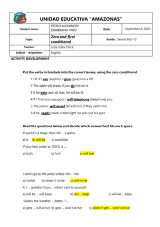 Put the verbs in brackets into the correct tenses, using the zero conditional.
1 EX: If I see (see)him, I give (give) him a lift.
2 The table will break if you sit (sit) on it.
3 If he eats (eat) all that, he will be ill.
4 If I find your passport, I will telephone (telephone) you.
5 The police will arrest (arrest) him, if they catch him.
6 If he reads (read) in bad light, he will ruin his eyes.
Read the questions below and decide which answer best fits each space.
If world is a stage, then life ... a game.
a) is b) will be c) would be
If you heat water to 100 C, it ...
a) boils b) boil c) will boil
I won't go to the party unless she ... me.
a) invites b) doesn't invite c) will invite
4. I ... grateful if you ... what I said to yourself.
a) will be ... will keep b) am ... keep c) will be ... keep
Unless the weather ... better, I ...
a) gets ... will arrive b) gets ... won't arrive c) doesn't get ... won't arrive
UNIDAD EDUCATIVA “AMAZONAS”
Student name:
PEDRO ALEXANDRE
ZAMBRANO PINO Date: September 8, 2020
Topic:
Zero and first
conditional
Grade: Second BGU “G”
Teacher: Lcda. Dalia Chica
Subject – Asignature: English.
ACTIVITY DEVELOPMENT
1.
 