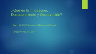 ¿Qué es la innovación,
Descubrimiento y Observación?
Por: Héctor Francisco Villaescuza Flores
Colegio muñoz “El Llano”
 