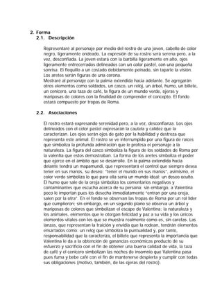 2. Forma
   2.1. Descripción

     Representaré al personaje por medio del rostro de una joven, cabello de color
     negro, ligeramente ondeado. La expresión de su rostro será serena pero, a la
     vez, desconfiada. La joven estará con la barbilla ligeramente en alto, ojos
     ligeramente entrecerrados delineados con un color pastel, con una pequeña
     sonrisa. El flequillo a un costado debidamente peinado, sin taparle la visión.
     Los aretes serán figuras de una corona.
     Mostraré al personaje con la palma extendida hacia adelante. Se agregarán
     otros elementos como soldados, un casco, un reloj, un árbol, humo, un billete,
     un cenicero, una taza de café, la figura de un mundo verde, ojeras y
     mariposas de colores con la finalidad de comprender el concepto. El fondo
     estará compuesto por tropas de Roma.

  2.2. Asociaciones

     El rostro estará expresando serenidad pero, a la vez, desconfianza. Los ojos
     delineados con el color pastel expresarán la cautela y calidez que la
     caracterizan. Los ojos serán ojos de gato por la habilidad y destreza que
     representa este animal. El rostro se ve interrumpido por una figura de raíces
     que simboliza la profunda admiración que le profesa el personaje a la
     naturaleza. La figura del casco simboliza la figura de los soldados de Roma por
     la valentía que estos demostraban. La forma de los aretes simboliza el poder
     que ejerce en el ámbito que se desarrolle. En la palma extendida hacia
     delante tendrá un mapamundi, que representará el control que siempre desea
     tener en sus manos, su deseo: “tener el mundo en sus manos”, asimismo, el
     color verde simboliza lo que para ella sería un mundo ideal: un deseo oculto.
     El humo que sale de la oreja simboliza los comentarios negativos y
     contaminantes que escucha acerca de su persona; sin embargo, a Valentina
     poco le importan pues los desecha inmediatamente “entran por una oreja,
     salen por la otra”. En el fondo se observan las tropas de Roma por un rol líder
     que cumplieron; sin embargo, en un segundo plano se observa un árbol y
     mariposas de colores que simbolizan el escape de Valentina: la naturaleza y
     los animales, elementos que le otorgan felicidad y paz a su vida y los únicos
     elementos vitales con los que se muestra realmente como es, sin caretas. Las
     lanzas, que representan la traición y envidia que la rodean, tendrán elementos
     ensartados como: un reloj que simboliza la puntualidad y, por tanto,
     responsabilidad que la caracteriza, el billete que representa la importancia que
     Valentina le da a la obtención de ganancias económicas producto de su
     esfuerzo y sacrificio con el fin de obtener una buena calidad de vida, la taza
     de café y el cenicero simbolizan las noches de insomnio que Valentina pasa
     pues fuma y bebe café con el fin de mantenerse despierta y cumplir con todas
     sus obligaciones (motivo, también, de las ojeras del rostro).
 