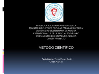 REPUBLICA BOLIVARIANA DEVENEZUELA
MINISTERIO DEL PODER POPULAR PARA LA EDUCACION
UNIVERSIDAD BICENTENARIA DE ARAGUA
EXTENSION VALLE DE LA PASCUA- EDO GUARIC
6TO SEMESTRE DE CONTADURIA PUBLICA
CURSO: PROYECTO
MÉTODO CIENTÍFICO
Participante: Temis Porras Durán
C.I: 13.766.622
 