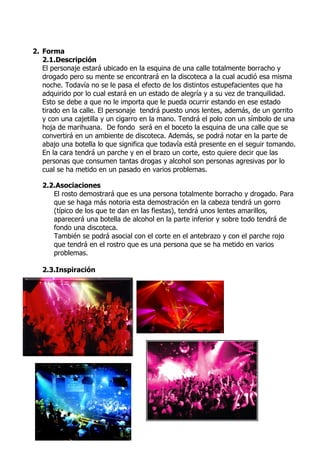 2. Forma
   2.1.Descripción
   El personaje estará ubicado en la esquina de una calle totalmente borracho y
   drogado pero su mente se encontrará en la discoteca a la cual acudió esa misma
   noche. Todavía no se le pasa el efecto de los distintos estupefacientes que ha
   adquirido por lo cual estará en un estado de alegría y a su vez de tranquilidad.
   Esto se debe a que no le importa que le pueda ocurrir estando en ese estado
   tirado en la calle. El personaje tendrá puesto unos lentes, además, de un gorrito
   y con una cajetilla y un cigarro en la mano. Tendrá el polo con un símbolo de una
   hoja de marihuana. De fondo será en el boceto la esquina de una calle que se
   convertirá en un ambiente de discoteca. Además, se podrá notar en la parte de
   abajo una botella lo que significa que todavía está presente en el seguir tomando.
   En la cara tendrá un parche y en el brazo un corte, esto quiere decir que las
   personas que consumen tantas drogas y alcohol son personas agresivas por lo
   cual se ha metido en un pasado en varios problemas.

   2.2.Asociaciones
      El rosto demostrará que es una persona totalmente borracho y drogado. Para
      que se haga más notoria esta demostración en la cabeza tendrá un gorro
      (típico de los que te dan en las fiestas), tendrá unos lentes amarillos,
      aparecerá una botella de alcohol en la parte inferior y sobre todo tendrá de
      fondo una discoteca.
      También se podrá asocial con el corte en el antebrazo y con el parche rojo
      que tendrá en el rostro que es una persona que se ha metido en varios
      problemas.

   2.3.Inspiración
 
