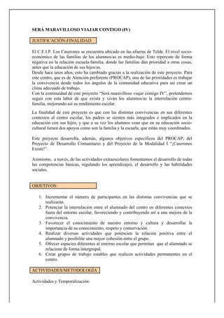 SERÁ MARAVILLOSO VIAJAR CONTIGO (IV)

JUSTIFICACIÓN-FINALIDAD

El C.E.I.P. Los Caserones se encuentra ubicado en las afueras de Telde. El nivel socio-
económico de las familias de los alumnos/as es medio-bajo. Esto repercute de forma
negativa en la relación escuela-familia, donde las familias dan prioridad a otras cosas,
antes que la educación de sus hijos/as.
Desde hace unos años, esto ha cambiado gracias a la realización de este proyecto. Para
este centro, que es de Atención preferente (PROCAP), una de las prioridades es trabajar
la convivencia desde todos los ángulos de la comunidad educativa para así crear un
clima adecuado de trabajo.
Con la continuidad de este proyecto “Será maravilloso viajar contigo IV”, pretendemos
seguir con esta labor de que exista y vivan los alumnos/as la interrelación centro-
familia, mejorando así su rendimiento escolar.
La finalidad de este proyecto es que con las distintas convivencias en sus diferentes
contextos al centro escolar, los padres se sienten más integrados e implicados en la
educación con sus hijos, y que a su vez los alumnos vean que en su educación socio-
cultural tienen dos apoyos como son la familia y la escuela, que están muy coordinados.

Este proyecto desarrolla, además, algunos objetivos específicos del PROCAP, del
Proyecto de Desarrollo Comunitario y del Proyecto de la Modalidad I “¡Caserones
Existe!”.

Asimismo, a través, de las actividades extraescolares fomentamos el desarrollo de todas
las competencias básicas, regulando los aprendizajes, el desarrollo y las habilidades
sociales.


OBJETIVOS:

   1. Incrementar el número de participantes en las distintas convivencias que se
      realizarán.
   2. Potenciar la interrelación entre el alumnado del centro en diferentes contextos
      fuera del entorno escolar, favoreciendo y contribuyendo así a una mejora de la
      convivencia.
   3. Favorecer el conocimiento de nuestro entorno y cultura y desarrollar la
      importancia de su conocimiento, respeto y conservación.
   4. Realizar diversas actividades que potencien la relación positiva entre el
      alumnado y posibilite una mayor cohesión entre el grupo.
   5. Ofrecer espacios diferentes al entorno escolar que permitan que el alumnado se
      relacione de forma intergrupal.
   6. Crear grupos de trabajo estables que realicen actividades permanentes en el
      centro.

ACTIVIDADES/METODOLOGÍA

Actividades y Temporalización:
 