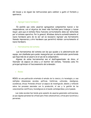 del mouse y se siguen las instrucciones para cambiar a gusto el formato y
apariencia.



       Agregar nuevo hardware

     Es posible que como usuarios agreguemos componentes nuevos a las
computadoras, con el objetivo de tener más facilidad para trabajar y luzcan
mejor, para que el sistema físico funcione correctamente debe ser detectado
por el sistema operativo. Por lo general, Windows detecta automáticamente el
nuevo hardware pero de no ser así es necesario ingresar una herramienta
llamada impresoras y otro hardware que permitirá instalar correctamente el
nuevo hardware.

       Herramientas del sistema

     Las herramientas del sistema son las que ayudan a la administración del
equipo, son diseñadas para poder manejarlas por un administrador permitiendo
que haya más de un usuario en el uso de la computadora.
    Algunas de estas herramientas son el desfragmentador de disco, el
liberador de espacio en disco y el monitor del sistema. Teniendo como fin
principal optimizar el funcionamiento del ordenador.



       Redes


REDES es una publicación orientada al estudio de la ciencia y la tecnología y a sus
múltiples    dimensiones   sociales,   políticas,   históricas,   culturales,   ideológicas,
económicas, éticas. Pretende ofrecer un espacio de investigación, debate y reflexión
sobre los procesos asociados con la producción, el uso y la gestión de los
conocimientos científicos y tecnológicos en el mundo contemporáneo y en el pasado.

   Las redes sociales han tenido gran aumento de usuarios generando controversias,
ya que algunas personas las utilizan para fines comunicativos y otras para lucrativos y
perversos.
 
