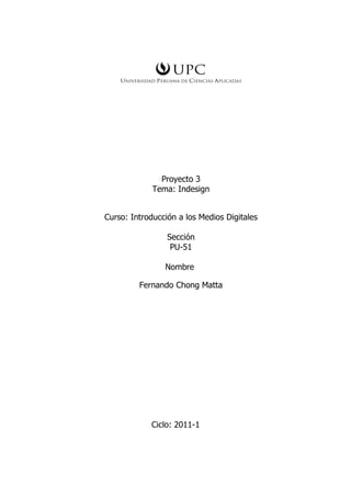 Proyecto 3
             Tema: Indesign


Curso: Introducción a los Medios Digitales

                 Sección
                  PU-51

                Nombre

         Fernando Chong Matta




            Ciclo: 2011-1
 