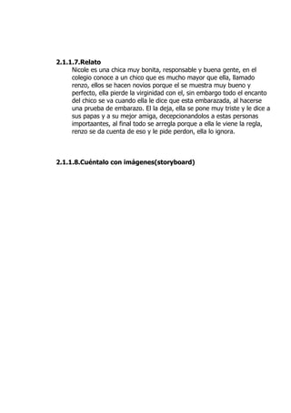 2.1.1.7.Relato
     Nicole es una chica muy bonita, responsable y buena gente, en el
     colegio conoce a un chico que es mucho mayor que ella, llamado
     renzo, ellos se hacen novios porque el se muestra muy bueno y
     perfecto, ella pierde la virginidad con el, sin embargo todo el encanto
     del chico se va cuando ella le dice que esta embarazada, al hacerse
     una prueba de embarazo. El la deja, ella se pone muy triste y le dice a
     sus papas y a su mejor amiga, decepcionandolos a estas personas
     importaantes, al final todo se arregla porque a ella le viene la regla,
     renzo se da cuenta de eso y le pide perdon, ella lo ignora.



2.1.1.8.Cuéntalo con imágenes(storyboard)
 