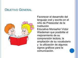 OBJETIVO GENERAL
Favorecer el desarrollo del
lenguaje oral y escrito en el
niño de Preescolar de la
Institución
Educativa Monseñor Víctor
Wiedeman que posibilite el
mejoramiento de su
comprensión lectora, la
ampliación de su vocabulario
y la utilización de algunos
signos gráficos para la
comunicación.
 