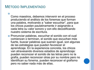 MÉTODO IMPLEMENTADO

Como maestros, debemos intervenir en el proceso
produciendo el análisis de los fonemas que forman
una palabra, motivando a “saber escuchar”, para que
los chicos puedan paulatinamente ir asignando a
cada letra su valor sonoro y con ello decodificando
nuestro sistema de escritura.
 Pronunciar palabras, escuchar el sonido con el cual
comienzan o terminan, el sonido que escuchan más
fuerte, buscar palabras que suenen igual, son algunas
de las estrategias que pueden favorecer el
aprendizaje. En la experiencia concreta, los chicos
van atravesando diversos estadios de aprendizaje:
pueden reconocer el sonido de las letras pero no la
grafía, pueden reconocer otras por su nombre pero no
identifican su fonema, pueden reconocer el grafismo
pero no saber nada más de ellas.
 
