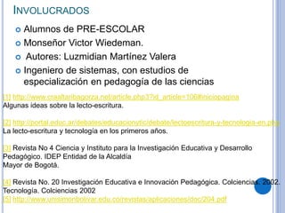 INVOLUCRADOS
 Alumnos de PRE-ESCOLAR
 Monseñor Victor Wiedeman.
 Autores: Luzmidian Martínez Valera
 Ingeniero de sistemas, con estudios de
especialización en pedagogía de las ciencias
[1] http://www.craaltaribagorza.net/article.php3?id_article=106#iniciopagina
Algunas ideas sobre la lecto-escritura.
[2] http://portal.educ.ar/debates/educacionytic/debate/lectoescritura-y-tecnologia-en.php
La lecto-escritura y tecnología en los primeros años.
[3] Revista No 4 Ciencia y Instituto para la Investigación Educativa y Desarrollo
Pedagógico. IDEP Entidad de la Alcaldía
Mayor de Bogotá.
[4] Revista No. 20 Investigación Educativa e Innovación Pedagógica. Colciencias. 2002.
Tecnología. Colciencias 2002
[5] http://www.unisimonbolivar.edu.co/revistas/aplicaciones/doc/204.pdf
 