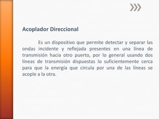 Acoplador Direccional

       Es un dispositivo que permite detectar y separar las
ondas incidente y reflejada presentes en una línea de
transmisión hacia otro puerto, por lo general usando dos
líneas de transmisión dispuestas lo suficientemente cerca
para que la energía que circula por una de las líneas se
acople a la otra.
 
