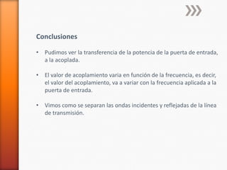 Conclusiones

• Pudimos ver la transferencia de la potencia de la puerta de entrada,
  a la acoplada.

• El valor de acoplamiento varia en función de la frecuencia, es decir,
  el valor del acoplamiento, va a variar con la frecuencia aplicada a la
  puerta de entrada.

• Vimos como se separan las ondas incidentes y reflejadas de la línea
  de transmisión.
 