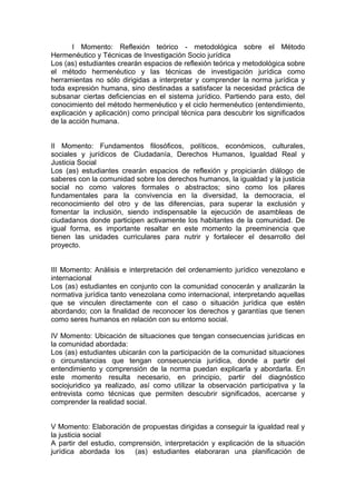 I Momento: Reflexión teórico - metodológica sobre el Método
Hermenéutico y Técnicas de Investigación Socio jurídica
Los (as) estudiantes crearán espacios de reflexión teórica y metodológica sobre
el método hermenéutico y las técnicas de investigación jurídica como
herramientas no sólo dirigidas a interpretar y comprender la norma jurídica y
toda expresión humana, sino destinadas a satisfacer la necesidad práctica de
subsanar ciertas deficiencias en el sistema jurídico. Partiendo para esto, del
conocimiento del método hermenéutico y el ciclo hermenéutico (entendimiento,
explicación y aplicación) como principal técnica para descubrir los significados
de la acción humana.
II Momento: Fundamentos filosóficos, políticos, económicos, culturales,
sociales y jurídicos de Ciudadanía, Derechos Humanos, Igualdad Real y
Justicia Social
Los (as) estudiantes crearán espacios de reflexión y propiciarán diálogo de
saberes con la comunidad sobre los derechos humanos, la igualdad y la justicia
social no como valores formales o abstractos; sino como los pilares
fundamentales para la convivencia en la diversidad, la democracia, el
reconocimiento del otro y de las diferencias, para superar la exclusión y
fomentar la inclusión, siendo indispensable la ejecución de asambleas de
ciudadanos donde participen activamente los habitantes de la comunidad. De
igual forma, es importante resaltar en este momento la preeminencia que
tienen las unidades curriculares para nutrir y fortalecer el desarrollo del
proyecto.
III Momento: Análisis e interpretación del ordenamiento jurídico venezolano e
internacional
Los (as) estudiantes en conjunto con la comunidad conocerán y analizarán la
normativa jurídica tanto venezolana como internacional, interpretando aquellas
que se vinculen directamente con el caso o situación jurídica que estén
abordando; con la finalidad de reconocer los derechos y garantías que tienen
como seres humanos en relación con su entorno social.
IV Momento: Ubicación de situaciones que tengan consecuencias jurídicas en
la comunidad abordada:
Los (as) estudiantes ubicarán con la participación de la comunidad situaciones
o circunstancias que tengan consecuencia jurídica, donde a partir del
entendimiento y comprensión de la norma puedan explicarla y abordarla. En
este momento resulta necesario, en principio, partir del diagnóstico
sociojuridico ya realizado, así como utilizar la observación participativa y la
entrevista como técnicas que permiten descubrir significados, acercarse y
comprender la realidad social.
V Momento: Elaboración de propuestas dirigidas a conseguir la igualdad real y
la justicia social
A partir del estudio, comprensión, interpretación y explicación de la situación
jurídica abordada los (as) estudiantes elaboraran una planificación de
 