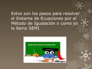 Estos son los pasos para resolver
el Sistema de Ecuaciones por el
Método de Igualación o como yo
lo llamo SEMI
 