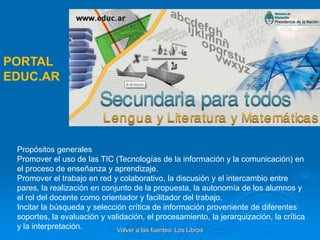 Propósitos generales
Promover el uso de las TIC (Tecnologías de la información y la comunicación) en
el proceso de enseñanza y aprendizaje.
Promover el trabajo en red y colaborativo, la discusión y el intercambio entre
pares, la realización en conjunto de la propuesta, la autonomía de los alumnos y
el rol del docente como orientador y facilitador del trabajo.
Incitar la búsqueda y selección crítica de información proveniente de diferentes
soportes, la evaluación y validación, el procesamiento, la jerarquización, la crítica
y la interpretación.
PORTAL
EDUC.AR
Volver a las fuentes: Los Libros
 
