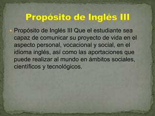  Propósito de Inglés III Que el estudiante sea
capaz de comunicar su proyecto de vida en el
aspecto personal, vocacional y social, en el
idioma inglés, así como las aportaciones que
puede realizar al mundo en ámbitos sociales,
científicos y tecnológicos.
 