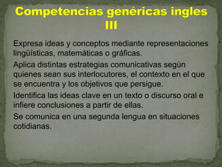 Expresa ideas y conceptos mediante representaciones
lingüísticas, matemáticas o gráficas.
Aplica distintas estrategias comunicativas según
quienes sean sus interlocutores, el contexto en el que
se encuentra y los objetivos que persigue.
Identifica las ideas clave en un texto o discurso oral e
infiere conclusiones a partir de ellas.
Se comunica en una segunda lengua en situaciones
cotidianas.
 