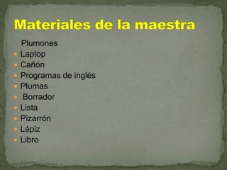  Plumones
 Laptop
 Cañón
 Programas de inglés
 Plumas
 Borrador
 Lista
 Pizarrón
 Lápiz
 Libro
 