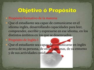  Propósito formativo de la materia
 Que el estudiante sea capaz de comunicarse en el
idioma inglés, desarrollando capacidades para leer,
comprender, escribir y expresarse en ese idioma, en los
distintos ámbitos en los que se desenvuelve.
 Propósito de Inglés I
 Que el estudiante sea capaz de comunicarse en inglés
acerca de su persona, de otras personas, de su entorno
y de sus actividades cotidianas.
 