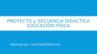 PROYECTO 3: SECUENCIA DIDÁCTICA
EDUCACIÓN FÍSICA
Realizado por: Jalid Chellaf Mohamed
 
