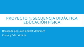 PROYECTO 3: SECUENCIA DIDÁCTICA
EDUCACIÓN FÍSICA
Realizado por: Jalid Chellaf Mohamed
Curso: 5º de primaria
 