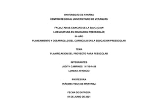 UNIVERSIDAD DE PANAMA
CENTRO REGIONAL UNIVERSITARIO DE VERAGUAS
FACULTAD DE CIENCIAS DE LA EDUCACION
LICENCIATURA EN EDUCACION PREESCOLAR
III- AÑO
PLANEAMIENTO Y DESARROLLO DEL CURRICULO EN LA EDUCACION PREESCOLAR
TEMA
PLANIFICACION DEL PROYECTO PARA PEESCOLAR
IMTEGRANTES
JUDITH CAMPINES 9-719-1459
LORENA APARICIO
PROFESORA
IRASEMA VEGA DE MARTINEZ
FECHA DE ENTREGA
01 DE JUNIO DE 2021
 