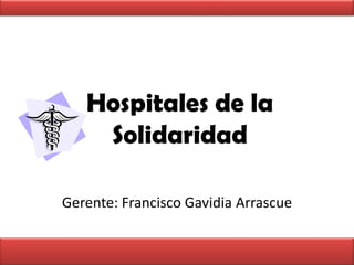 Hospitales de la Solidaridad Gerente: Francisco GavidiaArrascue 